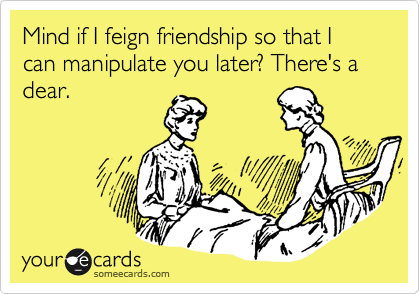 Mind if I feign friendship so that I can manipulate you later? There's a dear.