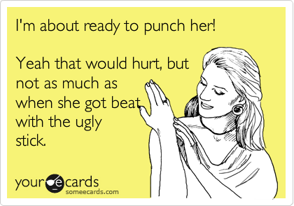 I'm about ready to punch her! 
  
Yeah that would hurt, but
not as much as
when she got beat
with the ugly
stick. 