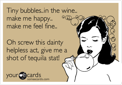 Tiny bubbles..in the wine..
make me happy..
make me feel fine..

Oh screw this dainty
helpless act, give me a
shot of tequila stat! 