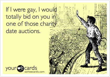 If I were gay, I would
totally bid on you in
one of those charity
date auctions.