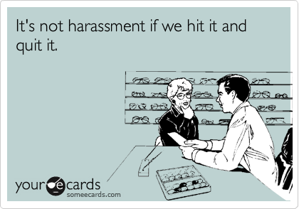It's not harassment if we hit it and quit it.