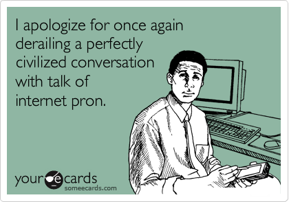 I apologize for once again
derailing a perfectly
civilized conversation
with talk of 
internet pron.