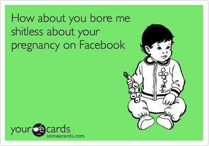 How about you bore me
shitless about your
pregnancy on Facebook
