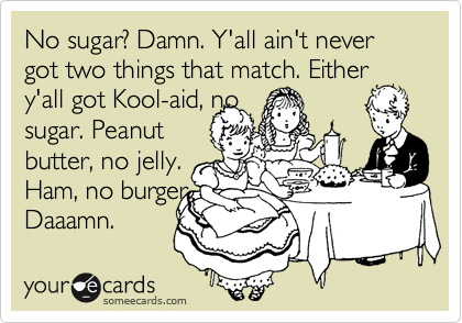 No sugar? Damn. Y'all ain't never got two things that match. Either y'all got Kool-aid, no 
sugar. Peanut
butter, no jelly. 
Ham, no burger.
Daaamn. 