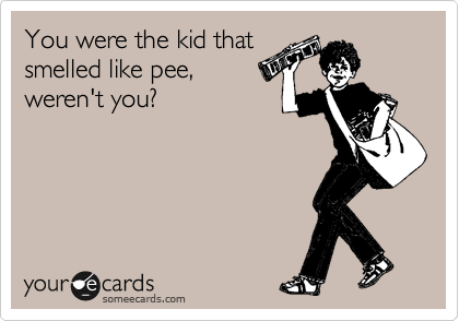 You were the kid that
smelled like pee,
weren't you?