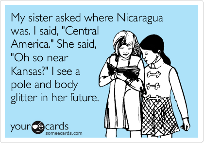My sister asked where Nicaragua was. I said, "Central
America." She said,
"Oh so near
Kansas?" I see a
pole and body
glitter in her future.