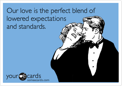 Our love is the perfect blend of lowered expectations
and standards.