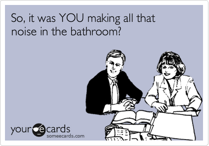 So, it was YOU making all that noise in the bathroom?