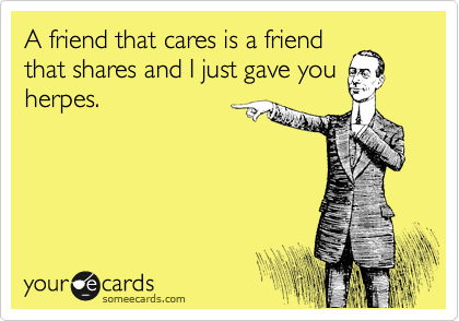 A friend that cares is a friend
that shares and I just gave you
herpes. 