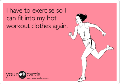 I have to exercise so I
can fit into my hot
workout clothes again.