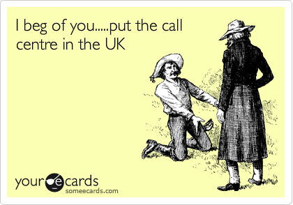 I beg of you.....put the call
centre in the UK