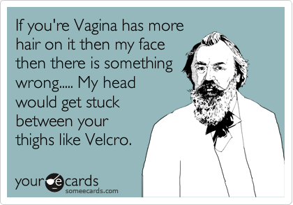 If you're Vagina has more
hair on it then my face
then there is something
wrong..... My head
would get stuck
between your
thighs like Velcro.