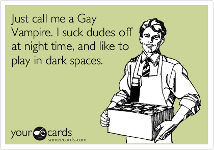 Just call me a Gay
Vampire. I suck dudes off 
at night time, and like to
play in dark spaces.
