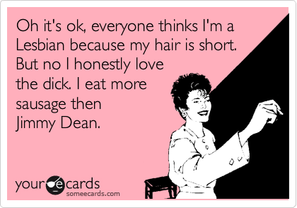 Oh it's ok, everyone thinks I'm a Lesbian because my hair is short.
But no I honestly love
the dick. I eat more
sausage then
Jimmy Dean.