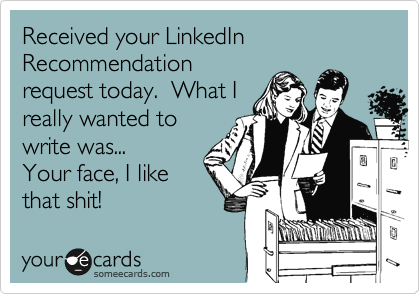 Received your LinkedIn Recommendation
request today.  What I
really wanted to
write was...
Your face, I like
that shit!