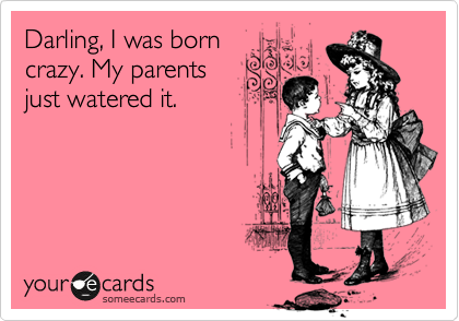 Darling, I was born
crazy. My parents
just watered it.