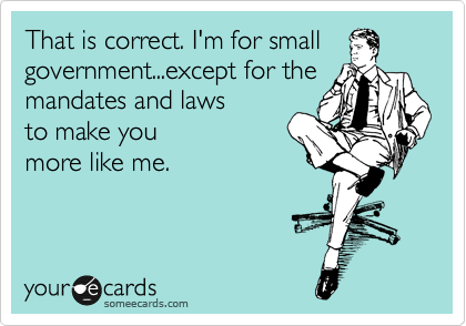 That is correct. I'm for small
government...except for the
mandates and laws
to make you
more like me.