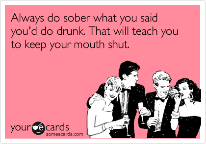 Always do sober what you said you'd do drunk. That will teach you to keep your mouth shut.