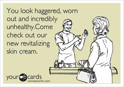 You look haggered, worn
out and incredibly 
unhealthy.Come 
check out our
new revitalizing
skin cream. 