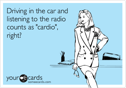 Driving in the car and
listening to the radio
counts as "cardio",
right?