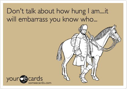 Don't talk about how hung I am....it will embarrass you know who...