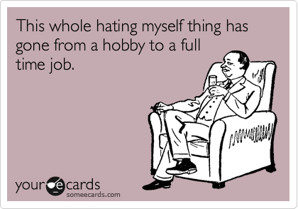 This whole hating myself thing has gone from a hobby to a full
time job. 