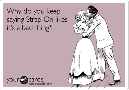 Why do you keep
saying Strap On likes
it's a bad thing?!
