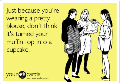 Just because you're
wearing a pretty
blouse, don't think
it's turned your
muffin top into a
cupcake.