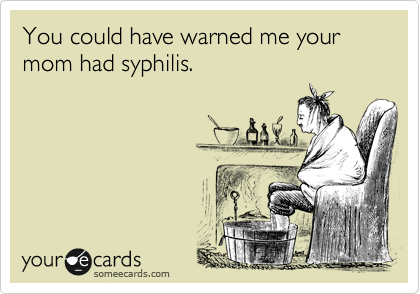 You could have warned me your mom had syphilis.