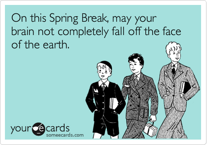 On this Spring Break, may your brain not completely fall off the face of the earth.