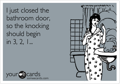 I just closed the 
bathroom door, 
so the knocking
should begin 
in 3, 2, 1...