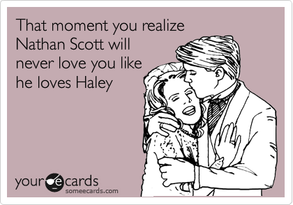 That moment you realize
Nathan Scott will
never love you like
he loves Haley