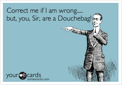 Correct me if I am wrong.....
but, you, Sir, are a Douchebag!