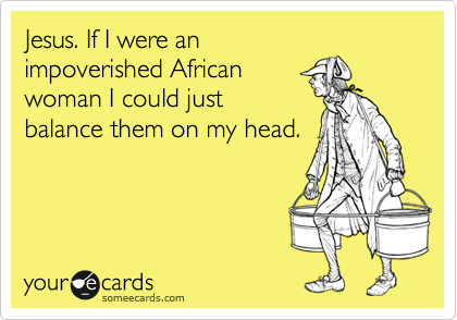 Jesus. If I were an
impoverished African
woman I could just
balance them on my head. 
