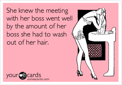 She knew the meeting
with her boss went well
by the amount of her
boss she had to wash
out of her hair. 
