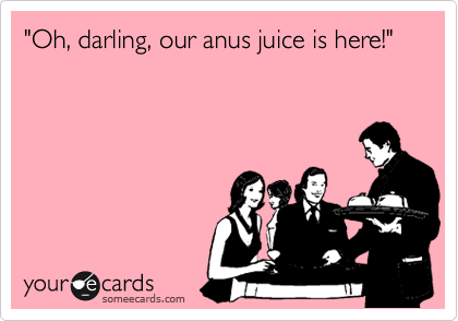 "Oh, darling, our anus juice is here!"