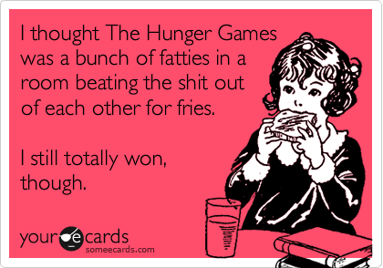 I thought The Hunger Games
was a bunch of fatties in a
room beating the shit out
of each other for fries.

I still totally won,
though.