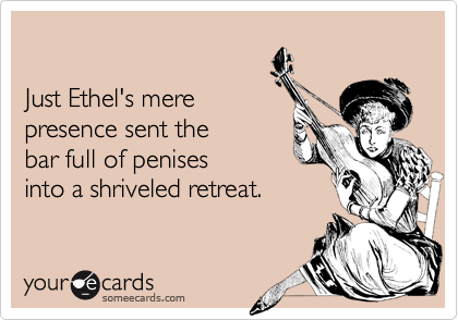 

Just Ethel's mere
presence sent the
bar full of penises
into a shriveled retreat.