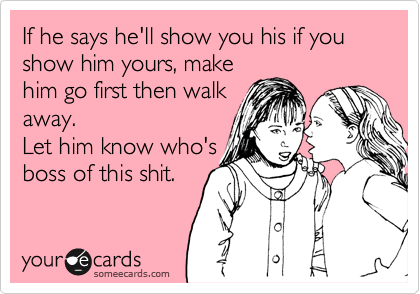 If he says he'll show you his if you show him yours, make
him go first then walk
away.
Let him know who's
boss of this shit.