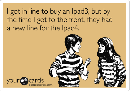 I got in line to buy an Ipad3, but by the time I got to the front, they had a new line for the Ipad4.
