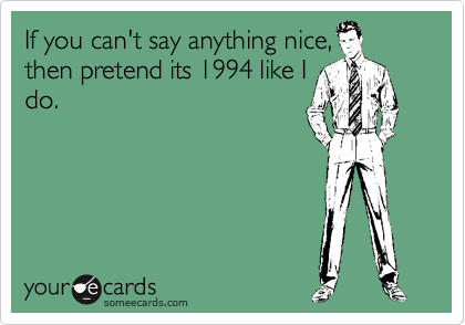 If you can't say anything nice,
then pretend its 1994 like I
do.