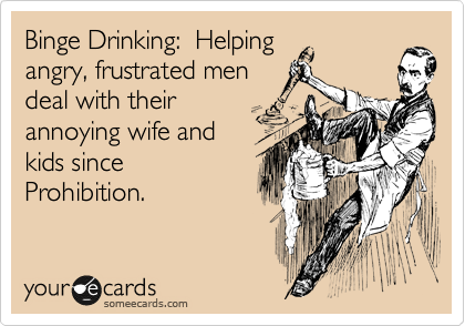 Binge Drinking:  Helping 
angry, frustrated men 
deal with their
annoying wife and 
kids since
Prohibition. 