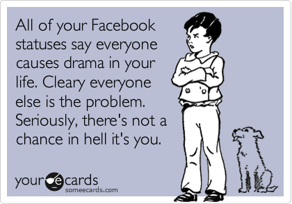 All of your Facebook
statuses say everyone
causes drama in your
life. Cleary everyone
else is the problem.
Seriously, there's not a
chance in hell it's you.