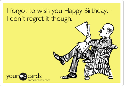 I forgot to wish you Happy Birthday.  I don't regret it though.