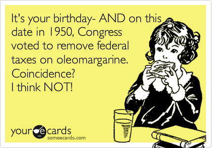 It's your birthday- AND on this date in 1950, Congress 
voted to remove federal 
taxes on oleomargarine. Coincidence? 
I think NOT!
