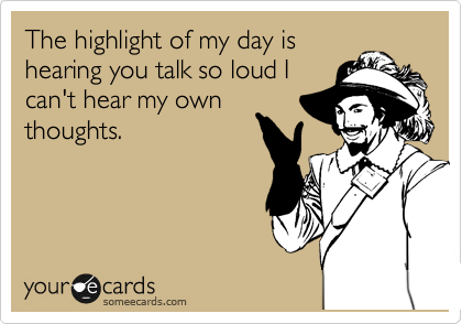 The highlight of my day is
hearing you talk so loud I
can't hear my own
thoughts.