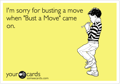 I'm sorry for busting a move
when "Bust a Move" came
on.