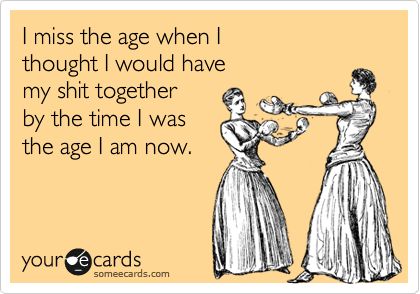 I miss the age when I
thought I would have
my shit together
by the time I was 
the age I am now.

