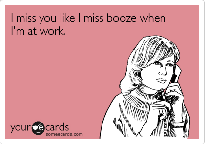I miss you like I miss booze when I'm at work.