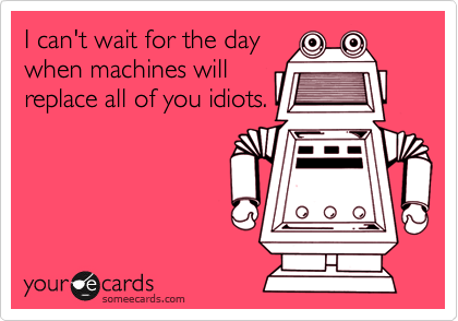 I can't wait for the day
when machines will
replace all of you idiots.